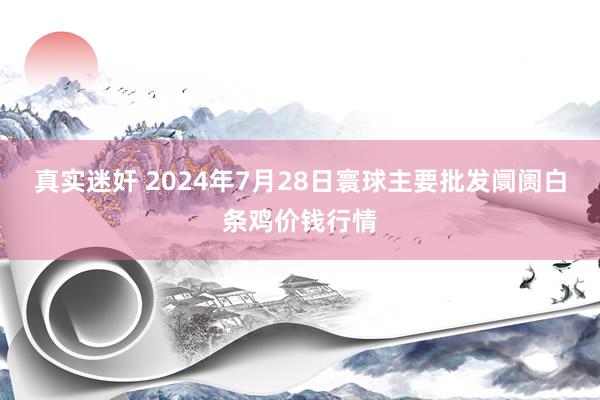 真实迷奸 2024年7月28日寰球主要批发阛阓白条鸡价钱行情