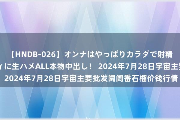 【HNDB-026】オンナはやっぱりカラダで射精する 厳選美巨乳ボディに生ハメALL本物中出し！ 2024年7月28日宇宙主要批发阛阓番石榴价钱行情