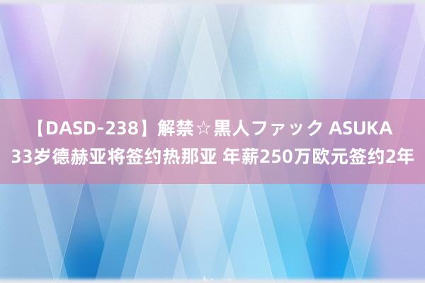 【DASD-238】解禁☆黒人ファック ASUKA 33岁德赫亚将签约热那亚 年薪250万欧元签约2年