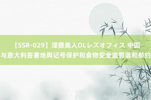 【SSR-029】淫猥美人OLレズオフィス 中国与意大利签署地舆记号保护和食物安全监管谐和条约