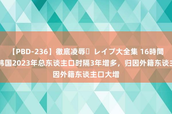 【PBD-236】徹底凌辱・レイプ大全集 16時間 第2集 韩国2023年总东谈主口时隔3年增多，归因外籍东谈主口大增