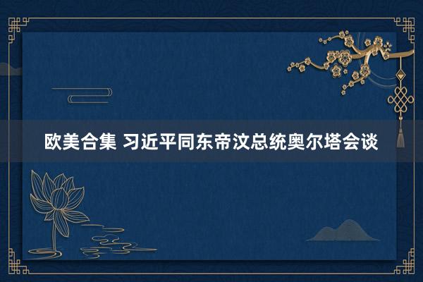 欧美合集 习近平同东帝汶总统奥尔塔会谈