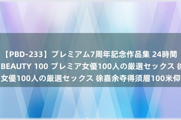 【PBD-233】プレミアム7周年記念作品集 24時間 PREMIUM STYLISH BEAUTY 100 プレミア女優100人の厳選セックス 徐嘉余夺得须眉100米仰泳银牌