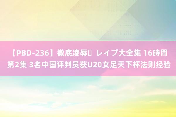 【PBD-236】徹底凌辱・レイプ大全集 16時間 第2集 3名中国评判员获U20女足天下杯法则经验