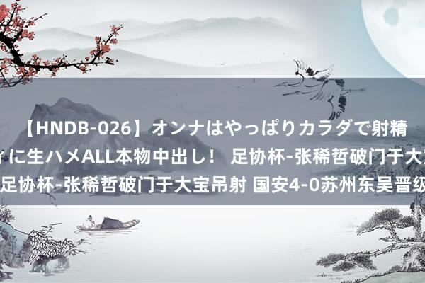 【HNDB-026】オンナはやっぱりカラダで射精する 厳選美巨乳ボディに生ハメALL本物中出し！ 足协杯-张稀哲破门于大宝吊射 国安4-0苏州东吴晋级