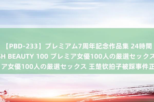 【PBD-233】プレミアム7周年記念作品集 24時間 PREMIUM STYLISH BEAUTY 100 プレミア女優100人の厳選セックス 王楚钦拍子被踩事件正在走访