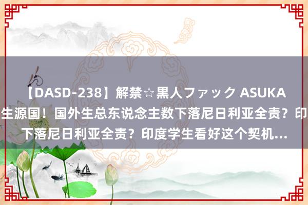 【DASD-238】解禁☆黒人ファック ASUKA UCAS：中国最大国外生源国！国外生总东说念主数下落尼日利亚全责？印度学生看好这个契机...