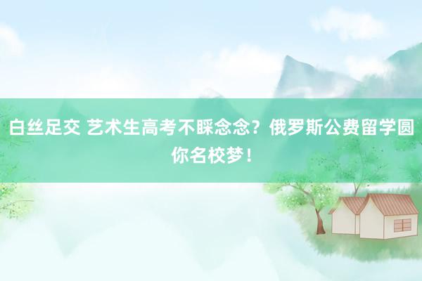 白丝足交 艺术生高考不睬念念？俄罗斯公费留学圆你名校梦！