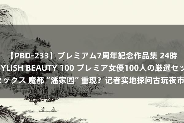 【PBD-233】プレミアム7周年記念作品集 24時間 PREMIUM STYLISH BEAUTY 100 プレミア女優100人の厳選セックス 魔都“潘家园”重现？记者实地探问古玩夜市：凌晨来去扰民，疏堵能否勾通