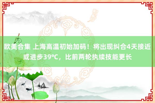 欧美合集 上海高温初始加码！将出现纠合4天接近或进步39℃，比前两轮执续技能更长