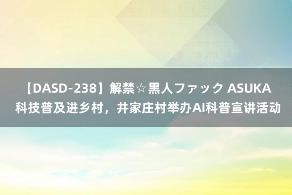 【DASD-238】解禁☆黒人ファック ASUKA 科技普及进乡村，井家庄村举办AI科普宣讲活动