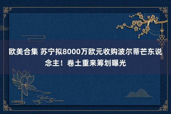 欧美合集 苏宁拟8000万欧元收购波尔蒂芒东说念主！卷土重来筹划曝光