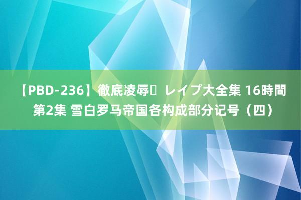 【PBD-236】徹底凌辱・レイプ大全集 16時間 第2集 雪白罗马帝国各构成部分记号（四）