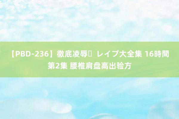 【PBD-236】徹底凌辱・レイプ大全集 16時間 第2集 腰椎肩盘高出验方