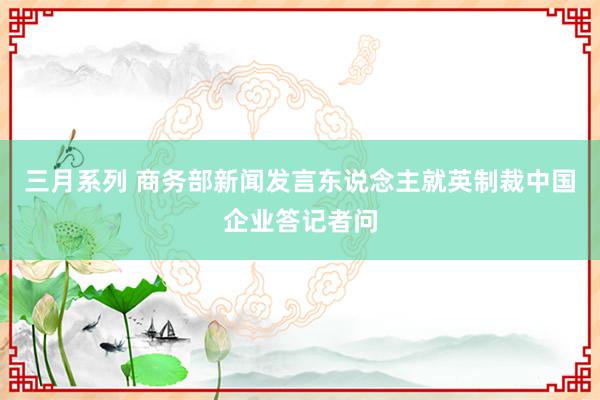 三月系列 商务部新闻发言东说念主就英制裁中国企业答记者问