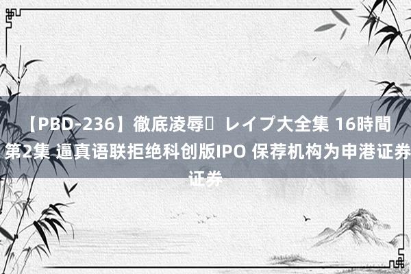 【PBD-236】徹底凌辱・レイプ大全集 16時間 第2集 逼真语联拒绝科创版IPO 保荐机构为申港证券