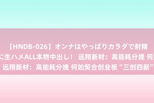 【HNDB-026】オンナはやっぱりカラダで射精する 厳選美巨乳ボディに生ハメALL本物中出し！ 远翔新材：高能耗分娩 何如契合创业板“三创四新”