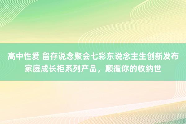 高中性爱 留存说念聚会七彩东说念主生创新发布家庭成长柜系列产品，颠覆你的收纳世