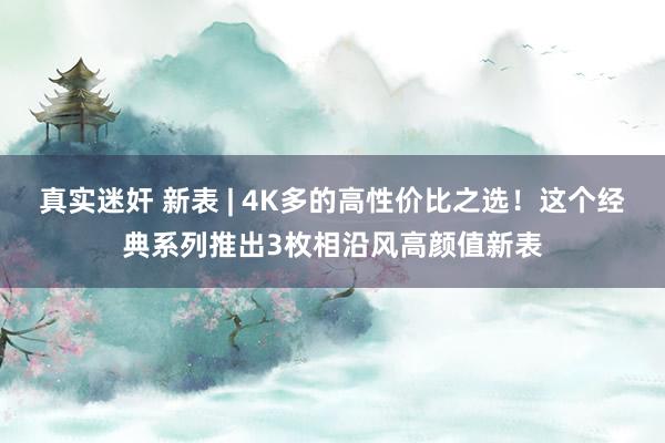 真实迷奸 新表 | 4K多的高性价比之选！这个经典系列推出3枚相沿风高颜值新表