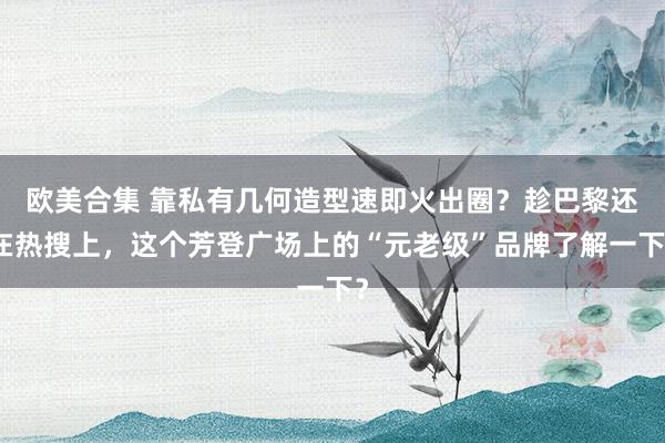 欧美合集 靠私有几何造型速即火出圈？趁巴黎还在热搜上，这个芳登广场上的“元老级”品牌了解一下？