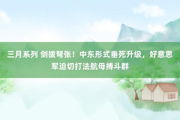 三月系列 剑拔弩张！中东形式垂死升级，好意思军迫切打法航母搏斗群