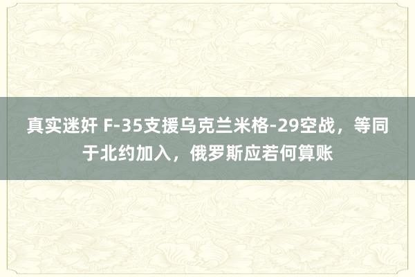 真实迷奸 F-35支援乌克兰米格-29空战，等同于北约加入，俄罗斯应若何算账