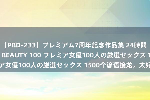 【PBD-233】プレミアム7周年記念作品集 24時間 PREMIUM STYLISH BEAUTY 100 プレミア女優100人の厳選セックス 1500个谚语接龙，太好玩了