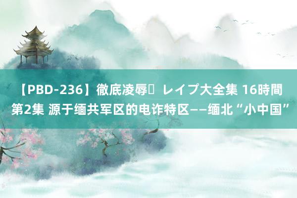 【PBD-236】徹底凌辱・レイプ大全集 16時間 第2集 源于缅共军区的电诈特区——缅北“小中国”