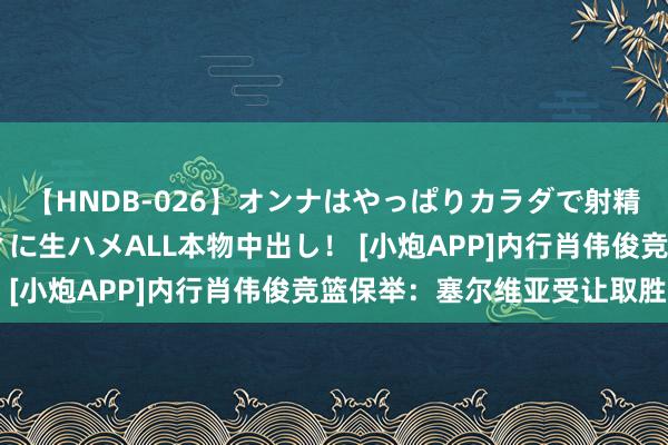 【HNDB-026】オンナはやっぱりカラダで射精する 厳選美巨乳ボディに生ハメALL本物中出し！ [小炮APP]内行肖伟俊竞篮保举：塞尔维亚受让取胜