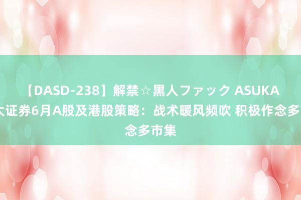 【DASD-238】解禁☆黒人ファック ASUKA 光大证券6月A股及港股策略：战术暖风频吹 积极作念多市集