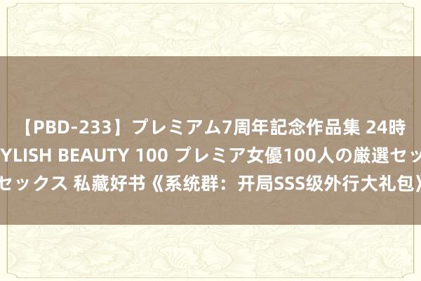 【PBD-233】プレミアム7周年記念作品集 24時間 PREMIUM STYLISH BEAUTY 100 プレミア女優100人の厳選セックス 私藏好书《系统群：开局SSS级外行大礼包》，闯一方宇宙，填旋终成期骗