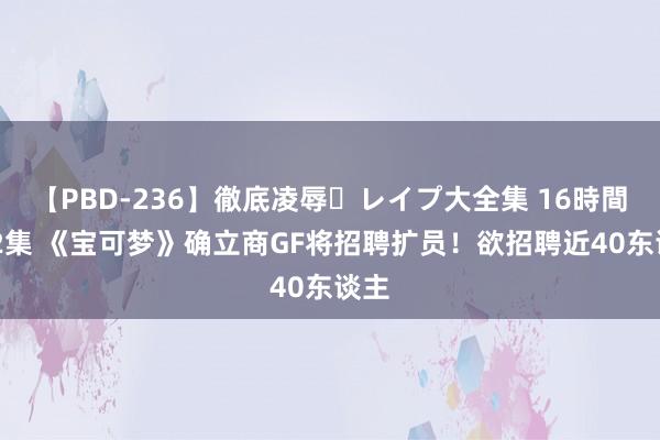 【PBD-236】徹底凌辱・レイプ大全集 16時間 第2集 《宝可梦》确立商GF将招聘扩员！欲招聘近40东谈主