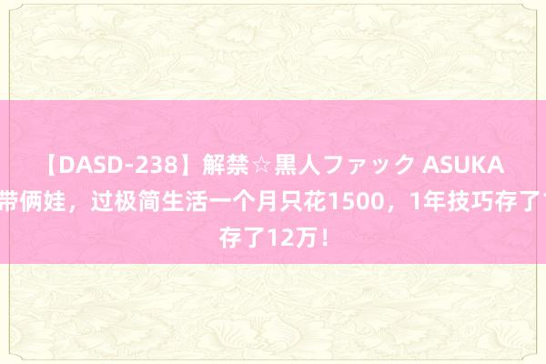 【DASD-238】解禁☆黒人ファック ASUKA 00后带俩娃，过极简生活一个月只花1500，1年技巧存了12万！