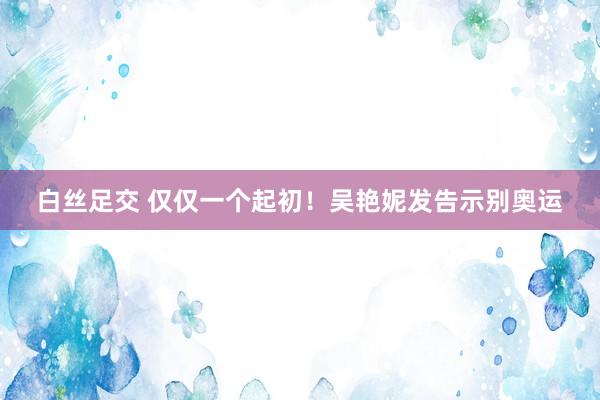 白丝足交 仅仅一个起初！吴艳妮发告示别奥运