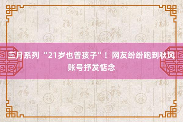 三月系列 “21岁也曾孩子”！网友纷纷跑到秋风账号抒发惦念