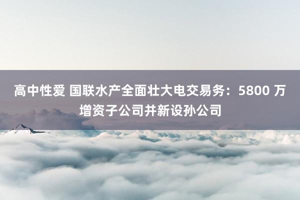 高中性爱 国联水产全面壮大电交易务：5800 万增资子公司并新设孙公司