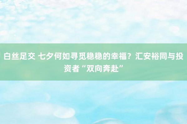 白丝足交 七夕何如寻觅稳稳的幸福？汇安裕同与投资者“双向奔赴”