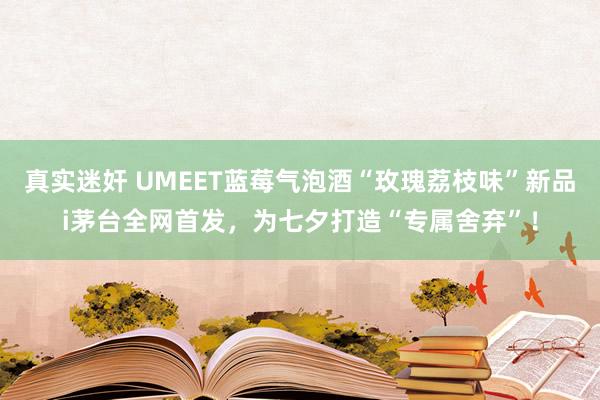 真实迷奸 UMEET蓝莓气泡酒“玫瑰荔枝味”新品i茅台全网首发，为七夕打造“专属舍弃”！