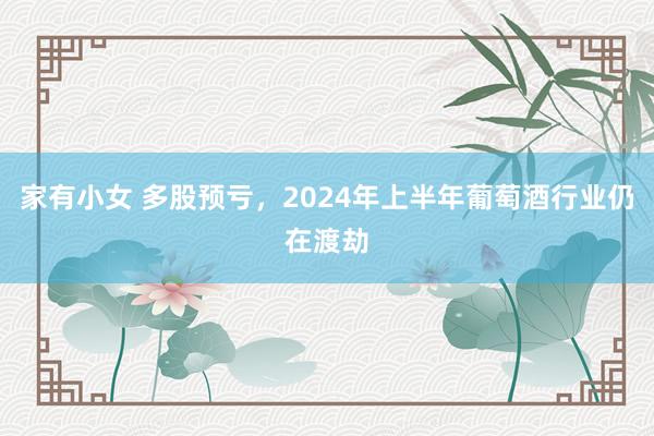 家有小女 多股预亏，2024年上半年葡萄酒行业仍在渡劫