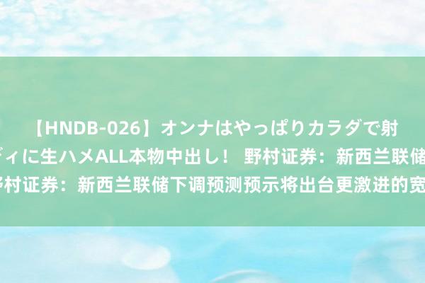 【HNDB-026】オンナはやっぱりカラダで射精する 厳選美巨乳ボディに生ハメALL本物中出し！ 野村证券：新西兰联储下调预测预示将出台更激进的宽松战略