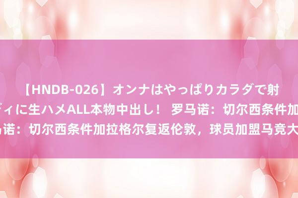 【HNDB-026】オンナはやっぱりカラダで射精する 厳選美巨乳ボディに生ハメALL本物中出し！ 罗马诺：切尔西条件加拉格尔复返伦敦，球员加盟马竞大门仍掀开