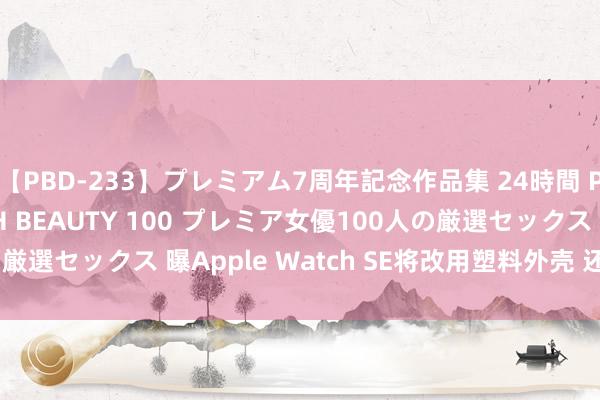 【PBD-233】プレミアム7周年記念作品集 24時間 PREMIUM STYLISH BEAUTY 100 プレミア女優100人の厳選セックス 曝Apple Watch SE将改用塑料外壳 还要费钱买诠释?