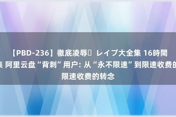 【PBD-236】徹底凌辱・レイプ大全集 16時間 第2集 阿里云盘“背刺”用户: 从“永不限速”到限速收费的转念