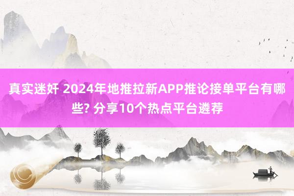 真实迷奸 2024年地推拉新APP推论接单平台有哪些? 分享10个热点平台遴荐