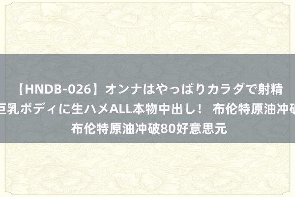 【HNDB-026】オンナはやっぱりカラダで射精する 厳選美巨乳ボディに生ハメALL本物中出し！ 布伦特原油冲破80好意思元