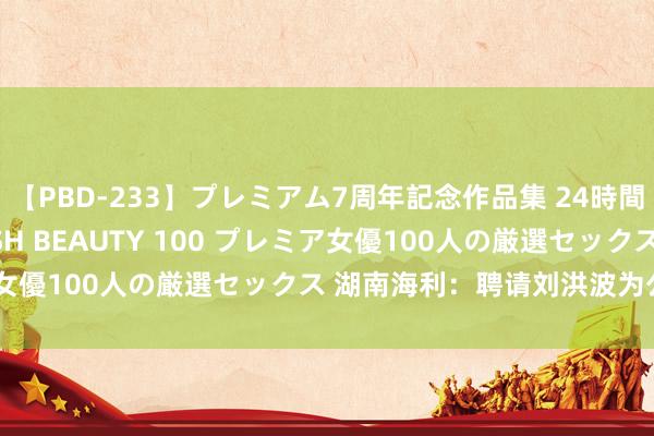 【PBD-233】プレミアム7周年記念作品集 24時間 PREMIUM STYLISH BEAUTY 100 プレミア女優100人の厳選セックス 湖南海利：聘请刘洪波为公司总司理