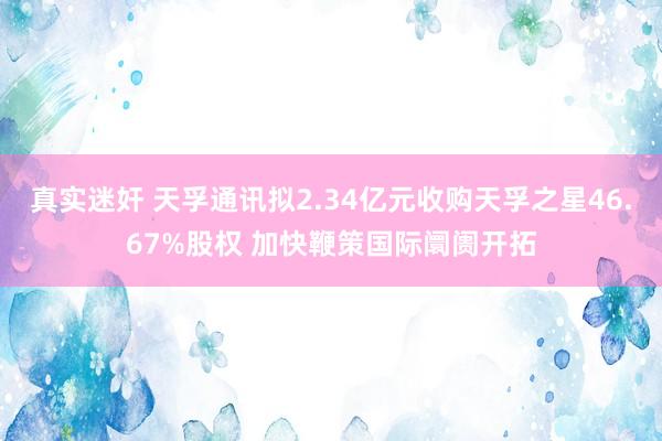 真实迷奸 天孚通讯拟2.34亿元收购天孚之星46.67%股权 加快鞭策国际阛阓开拓