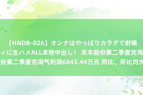 【HNDB-026】オンナはやっぱりカラダで射精する 厳選美巨乳ボディに生ハメALL本物中出し！ 禾丰股份第二季度完淘气利润6843.44万元 同比、环比均大幅扭亏