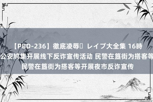 【PBD-236】徹底凌辱・レイプ大全集 16時間 第2集 北京东城公安鸠集开展线下反诈宣传活动 民警在簋街为搭客等开展夜市反诈宣传