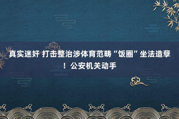 真实迷奸 打击整治涉体育范畴“饭圈”坐法造孽！公安机关动手